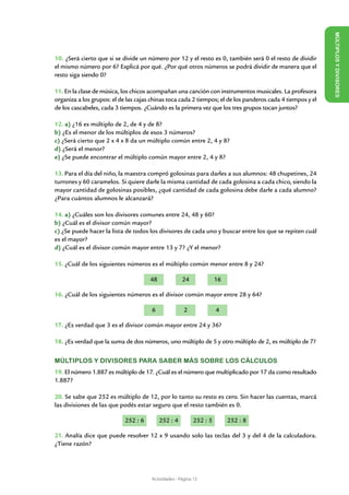 M ÚLTI
10. ¿Será cierto que si se divide un número por 12 y el resto es 0, también será 0 el resto de dividir




                                                                                                            PLOS Y DIVI
el mismo número por 6? Explicá por qué. ¿Por qué otros números se podrá dividir de manera que el
resto siga siendo 0?




                                                                                                            SORES
11. En la clase de música, los chicos acompañan una canción con instrumentos musicales. La profesora
organiza a los grupos: el de las cajas chinas toca cada 2 tiempos; el de los panderos cada 4 tiempos y el
de los cascabeles, cada 3 tiempos. ¿Cuándo es la primera vez que los tres grupos tocan juntos?

12. a) ¿16 es múltiplo de 2, de 4 y de 8?
b) ¿Es el menor de los múltiplos de esos 3 números?
c) ¿Será cierto que 2 x 4 x 8 da un múltiplo común entre 2, 4 y 8?
d) ¿Será el menor?
e) ¿Se puede encontrar el múltiplo común mayor entre 2, 4 y 8?

13. Para el día del niño, la maestra compró golosinas para darles a sus alumnos: 48 chupetines, 24
turrones y 60 caramelos. Si quiere darle la misma cantidad de cada golosina a cada chico, siendo la
mayor cantidad de golosinas posibles, ¿qué cantidad de cada golosina debe darle a cada alumno?
¿Para cuántos alumnos le alcanzará?

14. a) ¿Cuáles son los divisores comunes entre 24, 48 y 60?
b) ¿Cuál es el divisor común mayor?
c) ¿Se puede hacer la lista de todos los divisores de cada uno y buscar entre los que se repiten cuál
es el mayor?
d) ¿Cuál es el divisor común mayor entre 13 y 7? ¿Y el menor?

15. ¿Cuál de los siguientes números es el múltiplo común menor entre 8 y 24?

                                       48             24             16

16. ¿Cuál de los siguientes números es el divisor común mayor entre 28 y 64?

                                       6               2             4

17. ¿Es verdad que 3 es el divisor común mayor entre 24 y 36?

18. ¿Es verdad que la suma de dos números, uno múltiplo de 5 y otro múltiplo de 2, es múltiplo de 7?


MÚLTIPLOS Y DIVISORES PARA SABER MÁS SOBRE LOS CÁLCULOS
19. El número 1.887 es múltiplo de 17. ¿Cuál es el número que multiplicado por 17 da como resultado
1.887?

20. Se sabe que 252 es múltiplo de 12, por lo tanto su resto es cero. Sin hacer las cuentas, marcá
las divisiones de las que podés estar seguro que el resto también es 0.
		                 		              	
                            252 : 6         252 : 4        252 : 5        252 : 8

21. Analía dice que puede resolver 12 x 9 usando solo las teclas del 3 y del 4 de la calculadora.
¿Tiene razón?




                                       Actividades - Página 12
 