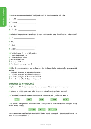 MÚLTIPLOS Y DIVISORES




                        22. Resolvé estos cálculos usando multiplicaciones de números de una sola cifra.

                        a) 36 x 12 = ______________________

                        b) 72 x 12 = ______________________

                        c) 15 x 24 = ______________________

                        d) 140 x 16 = _____________________

                        23. ¿Cuánto hay que sumarle a cada uno de estos números para llegar al múltiplo de 5 más cercano?

                        a) 342 _________________________

                        b) 908 _________________________

                        c) 1.045 ________________________

                        d) 33.001 ______________________

                        24. Sabiendo que 15 x 12 = 180, indicá:
                        a) Cuatro divisores de 180
                        b) Cuatro múltiplos de 12
                        c) El resto de 180 : 15
                        d) El resto de 181 : 12
                        e) Una división que tenga resto 2

                        25. Dos de estas afirmaciones son verdaderas y dos son falsas. Indicá cuáles son las falsas, y explicá
                        por qué.
                        a) Todos los múltiplos de 4 son múltiplos de 2.
                        b) Todos los múltiplos de 2 son múltiplos de 4.
                        c) Todos los múltiplos de 2 son múltiplos de 8.
                        d) Todos los múltiplos de 8 son múltiplos de 2.


                        CRITERIOS DE DIVISIBILIDAD
                        26. ¿Cómo podrías hacer para saber si un número es múltiplo de 2, sin hacer cuentas?

                        27. ¿Cómo se podría hacer para saber si 3.125 es múltiplo de 5, sin hacer cuentas?

                        28. Sin hacer cuentas, encerrá los números que, al dividirse por 3, dan como resto 0.

                                  215               402               333                       1.056    88.011

                        29. Completá los siguientes números con las cifras que faltan para que resulten múltiplos de 2 y
                        de 3 al mismo tiempo.

                                                       5___32         4___3             2___7___4

                        ¿Será cierto que si un número es divisible por 6 se lo puede dividir por 2, y al resultado por 3, y el
                        resto de cada división será 0?




                                                                      Actividades - Página 13
 