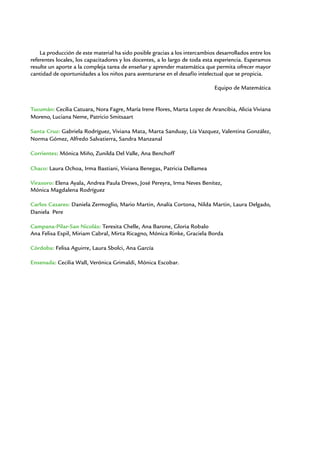 La producción de este material ha sido posible gracias a los intercambios desarrollados entre los
referentes locales, los capacitadores y los docentes, a lo largo de toda esta experiencia. Esperamos
resulte un aporte a la compleja tarea de enseñar y aprender matemática que permita ofrecer mayor
cantidad de oportunidades a los niños para aventurarse en el desafío intelectual que se propicia.

                                                                             Equipo de Matemática


Tucumán: Cecilia Catuara, Nora Fagre, María Irene Flores, Marta Lopez de Arancibia, Alicia Viviana
Moreno, Luciana Neme, Patricio Smitsaart

Santa Cruz: Gabriela Rodríguez, Viviana Mata, Marta Sanduay, Lía Vazquez, Valentina González,
Norma Gómez, Alfredo Salvatierra, Sandra Manzanal

Corrientes: Mónica Miño, Zunilda Del Valle, Ana Benchoff

Chaco: Laura Ochoa, Irma Bastiani, Viviana Benegas, Patricia Dellamea

Virasoro: Elena Ayala, Andrea Paula Drews, José Pereyra, Irma Neves Benítez,
Mónica Magdalena Rodríguez

Carlos Casares: Daniela Zermoglio, Mario Martin, Analía Cortona, Nilda Martin, Laura Delgado,
Daniela Pere

Campana-Pilar-San Nicolás: Teresita Chelle, Ana Barone, Gloria Robalo
Ana Felisa Espil, Miriam Cabral, Mirta Ricagno, Mónica Rinke, Graciela Borda

Córdoba: Felisa Aguirre, Laura Sbolci, Ana García

Ensenada: Cecilia Wall, Verónica Grimaldi, Mónica Escobar.
 