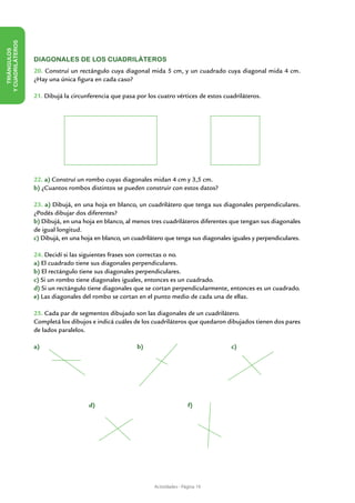 Y CUADRILÁTEROS
   TRIÁNGULOS




                  DIAGONALES DE LOS CUADRILÁTEROS
                  20. Construí un rectángulo cuya diagonal mida 5 cm, y un cuadrado cuya diagonal mida 4 cm.
                  ¿Hay una única figura en cada caso?

                  21. Dibujá la circunferencia que pasa por los cuatro vértices de estos cuadriláteros.




                  22. a) Construí un rombo cuyas diagonales midan 4 cm y 3,5 cm.
                  b) ¿Cuantos rombos distintos se pueden construir con estos datos?

                  23. a) Dibujá, en una hoja en blanco, un cuadrilátero que tenga sus diagonales perpendiculares.
                  ¿Podés dibujar dos diferentes?
                  b) Dibujá, en una hoja en blanco, al menos tres cuadriláteros diferentes que tengan sus diagonales
                  de igual longitud.
                  c) Dibujá, en una hoja en blanco, un cuadrilátero que tenga sus diagonales iguales y perpendiculares.

                  24. Decidí si las siguientes frases son correctas o no.
                  a) El cuadrado tiene sus diagonales perpendiculares.
                  b) El rectángulo tiene sus diagonales perpendiculares.
                  c) Si un rombo tiene diagonales iguales, entonces es un cuadrado.
                  d) Si un rectángulo tiene diagonales que se cortan perpendicularmente, entonces es un cuadrado.
                  e) Las diagonales del rombo se cortan en el punto medio de cada una de ellas.

                  25. Cada par de segmentos dibujado son las diagonales de un cuadrilátero.
                  Completá los dibujos e indicá cuáles de los cuadriláteros que quedaron dibujados tienen dos pares
                  de lados paralelos.

                  a)                                     b)                                 c)




                  		                  d)                                       f)




                                                               Actividades - Página 19
 