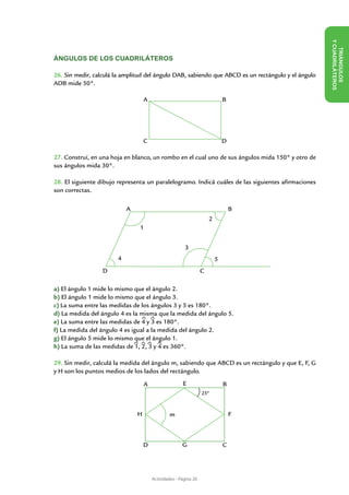 Y CUADRILÁTE
                                                                                                       TRIÁN
ÁNGULOS DE LOS CUADRILÁTEROS

26. Sin medir, calculá la amplitud del ángulo DAB, sabiendo que ABCD es un rectángulo y el ángulo




                                                                                                                 GULOS
ADB mide 50°.




                                                                                                                       ROS
                                   A                                         B




                                   C                                         D

27. Construí, en una hoja en blanco, un rombo en el cual uno de sus ángulos mida 150° y otro de
sus ángulos mida 30°.

28. El siguiente dibujo representa un paralelogramo. Indicá cuáles de las siguientes afirmaciones
son correctas.

                           A                                                     B
                                                                     2
                               1


                                                       3
                       4                                                 5
                  D                                              C

a) El ángulo 1 mide lo mismo que el ángulo 2.
b) El ángulo 1 mide lo mismo que el ángulo 3.
c) La suma entre las medidas de los ángulos 3 y 5 es 180°.
d) La medida del ángulo 4 es la misma que la medida del ángulo 5.
e) La suma entre las medidas de 4 y 3 es 180°.
f) La medida del ángulo 4 es igual a la medida del ángulo 2.
g) El ángulo 5 mide lo mismo que el ángulo 1.
h) La suma de las medidas de 1, 2, 3 y 4 es 360°.

29. Sin medir, calculá la medida del ángulo m, sabiendo que ABCD es un rectángulo y que E, F, G
y H son los puntos medios de los lados del rectángulo.

                                   A                  E                      B
                                                                 25º



                               H                m                                F



                                   D                  G                      C




                                       Actividades - Página 20
 