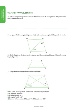 Y CUADRILÁTEROS
   TRIÁNGULOS




                  TRAPECIOS Y PARALELOGRAMOS

                  30. Dibujá tres paralelogramos. Cada uno debe tener a uno de los segmentos dibujados como
                  lado y una altura de 3 cm.




                  31. La figura MNRS es un paralelogramo. ¿Cuál es la medida del ángulo M? Respondé sin medir.

                                                  M                                   N


                                                                                  60º




                                                                  40º

                                                          S                                     R
                  32. Copiá el siguiente dibujo teniendo en cuenta que AB es paralela a DC y que AD tiene la misma
                  longitud que BC.

                                                              D                   C




                                                      A                                     B

                  33. El siguiente dibujo representa un trapecio isósceles.

                                                      A                                     B




                                                   m                                        10º

                                                          20º                         n
                                              D                                                     E

                  Indicá cuáles de las siguientes afirmaciones son correctas y cuáles no.
                  a) El ángulo m mide 10°.
                  b) El ángulo n mide 30°.
                  c) El ángulo A mide 150°.
                  d) La suma de las medidas del ángulo D y del ángulo A es 180°.




                                                                  Actividades - Página 21
 