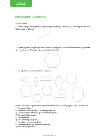 6º GRADO
ACTIVIDADES




                                                                                                         Y CUADRILÁTE
                                                                                                            TRIÁN
POLÍGONOS Y CUERPOS

Polígonos




                                                                                                                      GULOS
                                                                                                                            ROS
1. A partir del siguiente segmento, dibujá una figura que tenga cinco lados. ¿Cuántas figuras de cinco
lados se podrán dibujar?




2. Copiá el siguiente polígono que tiene todos sus lados iguales, usando los instrumentos de geometría
que necesites. Anotá los pasos que seguiste para realizarlo.




3. Los siguientes dibujos representan polígonos.




Decidí cuáles de las siguientes frases permiten identificar a un único polígono entre los anteriores.
a) Tiene cinco lados.
b) Tiene cuatro lados iguales y cuatro ángulos rectos.
c) Tiene cinco lados diferentes que no son todos iguales.
d) Tiene ocho lados iguales.
e) Tiene seis lados.
f) Tiene cinco ángulos iguales.
g) Tiene lados opuestos paralelos.
h) Tiene seis ángulos que no son todos iguales.
i) Tiene cinco diagonales.



                                      Actividades - Página 22
 