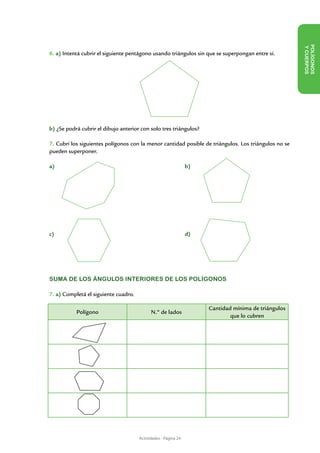 Y CUE
6. a) Intentá cubrir el siguiente pentágono usando triángulos sin que se superpongan entre sí.




                                                                                                        POLÍ GON OS
                                                                                                                 RPOS
b) ¿Se podrá cubrir el dibujo anterior con solo tres triángulos?

7. Cubrí los siguientes polígonos con la menor cantidad posible de triángulos. Los triángulos no se
pueden superponer.

a) 							                                                      b)




c) 							                                                      d)




SUMA DE LOS ÁNGULOS INTERIORES DE LOS POLÍGONOS

7. a) Completá el siguiente cuadro.

                                                                     Cantidad mínima de triángulos
           Polígono                         N.º de lados
                                                                             que lo cubren




                                      Actividades - Página 24
 
