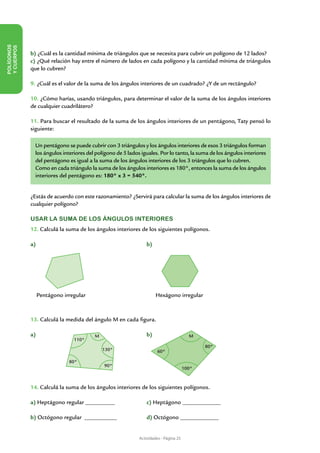 POLÍGONOS
Y CUERPOS




            b) ¿Cuál es la cantidad mínima de triángulos que se necesita para cubrir un polígono de 12 lados?
            c) ¿Qué relación hay entre el número de lados en cada polígono y la cantidad mínima de triángulos
            que lo cubren?

            9. ¿Cuál es el valor de la suma de los ángulos interiores de un cuadrado? ¿Y de un rectángulo?

            10. ¿Cómo harías, usando triángulos, para determinar el valor de la suma de los ángulos interiores
            de cualquier cuadrilátero?

            11. Para buscar el resultado de la suma de los ángulos interiores de un pentágono, Taty pensó lo
            siguiente:

              Un pentágono se puede cubrir con 3 triángulos y los ángulos interiores de esos 3 triángulos forman
              los ángulos interiores del polígono de 5 lados iguales. Por lo tanto, la suma de los ángulos interiores
              del pentágono es igual a la suma de los ángulos interiores de los 3 triángulos que lo cubren.
              Como en cada triángulo la suma de los ángulos interiores es 180°, entonces la suma de los ángulos
              interiores del pentágono es: 180° x 3 = 540°.


            ¿Estás de acuerdo con este razonamiento? ¿Servirá para calcular la suma de los ángulos interiores de
            cualquier polígono?

            USAR LA SUMA DE LOS ÁNGULOS INTERIORES
            12. Calculá la suma de los ángulos interiores de los siguientes polígonos.

            a)						                                            b)




              Pentágono irregular                                    Hexágono irregular



            13. Calculá la medida del ángulo M en cada figura.

            a)						
                  M                                             b)                      M
                               110°
                                                                                             80°
                                           130°                      60°

                             80°
                                            90°
                                                                                      100°


            14. Calculá la suma de los ángulos interiores de los siguientes polígonos.

            a) Heptágono regular __________		                   c) Heptágono _____________

            b) Octógono regular ___________		                   d) Octógono _____________


                                                            Actividades - Página 25
 