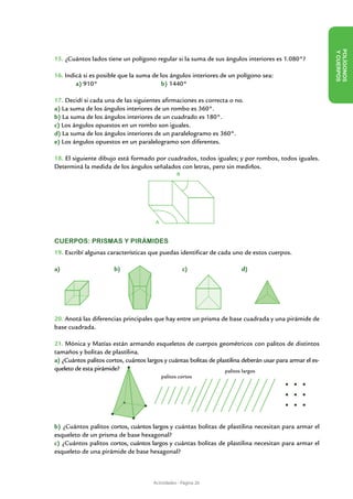 Y CUE
15. ¿Cuántos lados tiene un polígono regular si la suma de sus ángulos interiores es 1.080°?




                                                                                                              POLÍ GON OS
16. Indicá si es posible que la suma de los ángulos interiores de un polígono sea:




                                                                                                                       RPOS
	       a) 910°			                       b) 1440°

17. Decidí si cada una de las siguientes afirmaciones es correcta o no.
a) La suma de los ángulos interiores de un rombo es 360°.
b) La suma de los ángulos interiores de un cuadrado es 180°.
c) Los ángulos opuestos en un rombo son iguales.
d) La suma de los ángulos interiores de un paralelogramo es 360°.
e) Los ángulos opuestos en un paralelogramo son diferentes.

18. El siguiente dibujo está formado por cuadrados, todos iguales; y por rombos, todos iguales.
Determiná la medida de los ángulos señalados con letras, pero sin medirlos.
                                                   B




                                        A


CUERPOS: PRISMAS Y PIRÁMIDES
19. Escribí algunas características que puedas identificar de cada uno de estos cuerpos.

a)                     b)                              c)                 d)




20. Anotá las diferencias principales que hay entre un prisma de base cuadrada y una pirámide de
base cuadrada.

21. Mónica y Matías están armando esqueletos de cuerpos geométricos con palitos de distintos
tamaños y bolitas de plastilina.
a) ¿Cuántos palitos cortos, cuántos largos y cuántas bolitas de plastilina deberán usar para armar el es-
queleto de esta pirámide?                                          palitos largos
                                            palitos cortos




b) ¿Cuántos palitos cortos, cuántos largos y cuántas bolitas de plastilina necesitan para armar el
esqueleto de un prisma de base hexagonal?
c) ¿Cuántos palitos cortos, cuántos largos y cuántas bolitas de plastilina necesitan para armar el
esqueleto de una pirámide de base hexagonal?



                                       Actividades - Página 26
 