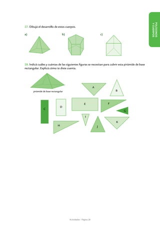 Y CUE
27. Dibujá el desarrollo de estos cuerpos.




                                                                                                         POLÍ GON OS
a)            	                   b)                    	                c)




                                                                                                                  RPOS
28. Indicá cuáles y cuántas de las siguientes figuras se necesitan para cubrir esta pirámide de base
rectangular. Explicá cómo te diste cuenta.




                                                                 A
       pirámide de base rectangular                                               B



                                                       E                      F
                                  D
                  C
                                                                                      G

                                                        I
                                                                                  K
                              H                                      J




                                       Actividades - Página 28
 