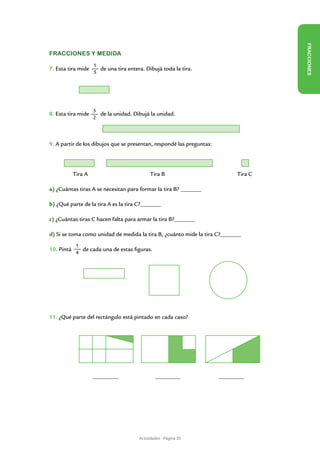 FR ACCIONES
Fracciones y medida
                     1
7. Esta tira mide      de una tira entera. Dibujá toda la tira.
                     5




                     3
8. Esta tira mide      de la unidad. Dibujá la unidad.
                     2




9. A partir de los dibujos que se presentan, respondé las preguntas:
	


      	     Tira A                            Tira B                          Tira C

a) ¿Cuántas tiras A se necesitan para formar la tira B? ________

b) ¿Qué parte de la tira A es la tira C?________

c) ¿Cuántas tiras C hacen falta para armar la tira B?________

d) Si se toma como unidad de medida la tira B, ¿cuánto mide la tira C?________
             1
10. Pintá      de cada una de estas figuras.
             4




11. ¿Qué parte del rectángulo está pintado en cada caso?




                     __________                 __________             __________




                                        Actividades - Página 30
 