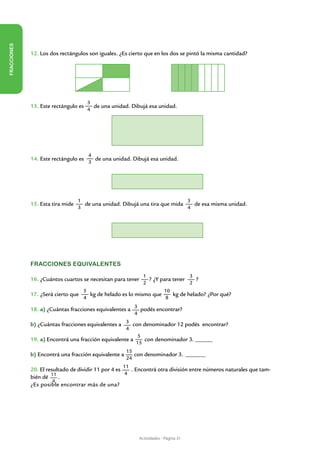 FRACCIONES




             12. Los dos rectángulos son iguales. ¿Es cierto que en los dos se pintó la misma cantidad?




                                      3
             13. Este rectángulo es     de una unidad. Dibujá esa unidad.
                                      4




                                      4
             14. Este rectángulo es     de una unidad. Dibujá esa unidad.
                                      3




                                  1                                         3
             15. Esta tira mide     de una unidad. Dibujá una tira que mida   de esa misma unidad.
                                  3                                         4




             Fracciones equivalentes
                                                                1                 3
             16. ¿Cuántos cuartos se necesitan para tener         ? ¿Y para tener   ?
                                                                2                 2
                                    5                              10
             17. ¿Será cierto que     kg de helado es lo mismo que    kg de helado? ¿Por qué?
                                    4                              8

             18. a) ¿Cuántas fracciones equivalentes a 3 podés encontrar?
                                                          4

             b) ¿Cuántas fracciones equivalentes a 3 con denominador 12 podés encontrar?
                                                      4
                                                           5
             19. a) Encontrá una fracción equivalente a      con denominador 3. ______
                                                          15
                                                      15
             b) Encontrá una fracción equivalente a      con denominador 3.	 _______
                                                      24
                                                   11
             20. El resultado de dividir 11 por 4 es   . Encontrá otra división entre números naturales que tam-
                      11                             4
             bién dé     .
                       4
             ¿Es posible encontrar más de una?




                                                              Actividades - Página 31
 