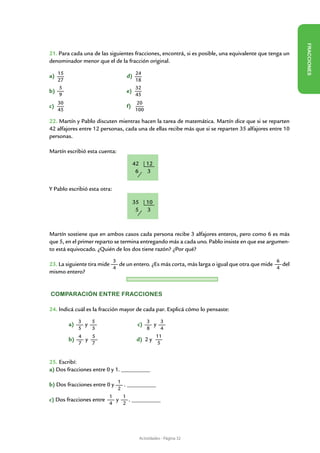 FR ACCIONES
21. Para cada una de las siguientes fracciones, encontrá, si es posible, una equivalente que tenga un
denominador menor que el de la fracción original.

a)	 15   			                      d) 24
    27                               18
    5                                32
b)	      			                      e)
    9                                45
    30                                  20
c)				                            f)
    45                                 100

22. Martín y Pablo discuten mientras hacen la tarea de matemática. Martín dice que si se reparten
42 alfajores entre 12 personas, cada una de ellas recibe más que si se reparten 35 alfajores entre 10
personas.

Martín escribió esta cuenta:

                                       42      12
                                        6      3

Y Pablo escribió esta otra:

                                       35      10
                                        5      3



Martín sostiene que en ambos casos cada persona recibe 3 alfajores enteros, pero como 6 es más
que 5, en el primer reparto se termina entregando más a cada uno. Pablo insiste en que ese argumen-
to está equivocado. ¿Quién de los dos tiene razón? ¿Por qué?
                              3                                                                6
23. La siguiente tira mide   de un entero. ¿Es más corta, más larga o igual que otra que mide   del
                           4                                                                  4
mismo entero?


Comparación entre fracciones

24. Indicá cuál es la fracción mayor de cada par. Explicá cómo lo pensaste:

              3   5                         3      3
	        a)     y                       c)     y
              5   3                         8      4
              4   5                             11
	        b)     y                       d) 2 y
              7   7                              5


25. Escribí:
a) Dos fracciones entre 0 y 1. __________

                           1
b) Dos fracciones entre 0 y  . __________
                           2
                        1    1
c) Dos fracciones entre   y     . __________
                        4    2




                                            Actividades - Página 32
 