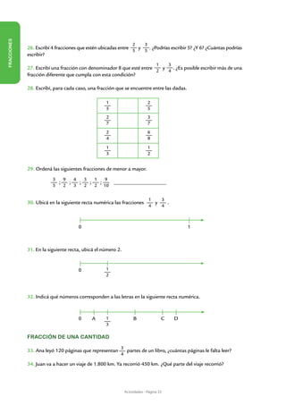 FRACCIONES




                                                                 2       3
             26. Escribí 4 fracciones que estén ubicadas entre 5 y 5 . ¿Podrías escribir 5? ¿Y 6? ¿Cuántas podrías
             escribir?
                                                                                 1       3
             27. Escribí una fracción con denominador 8 que esté entre   y   . ¿Es posible escribir más de una
                                                                       2   4
             fracción diferente que cumpla con esta condición?

             28. Escribí, para cada caso, una fracción que se encuentre entre las dadas.

                                                  1                          2
                                                  5                          5
                                                  2                          3
                                                  7                          7
                                                  2                          6
                                                  4                          8
                                                  1                          1
                                                  3                          2


             29. Ordená las siguientes fracciones de menor a mayor.
                         3   9   4   3   1    9
                           ;   ;   ;   ;   ; 	        ______________________
                         5   2   3   2   2 10

                                                                             1   3
             30. Ubicá en la siguiente recta numérica las fracciones           y   .
                                                                             4   4



                                     0                                                           1



             31. En la siguiente recta, ubicá el número 2.


                                     0            1
                                                  2



             32. Indicá qué números corresponden a las letras en la siguiente recta numérica.


             							 B
                0 A 1                                                                C       D
                                                  3

             Fracción de una cantidad

                                                         3
             33. Ana leyó 120 páginas que representan      partes de un libro, ¿cuántas páginas le falta leer?
                                                         4

             34. Juan va a hacer un viaje de 1.800 km. Ya recorrió 450 km. ¿Qué parte del viaje recorrió?




                                                             Actividades - Página 33
 