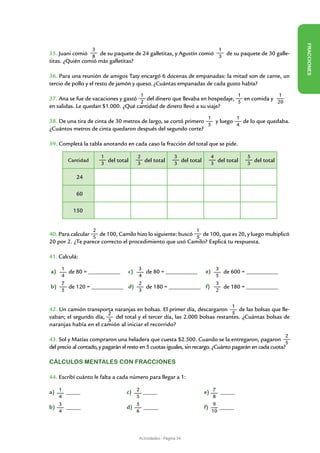 FR ACCIONES
                   3                                                           1
35. Juani comió 8 de su paquete de 24 galletitas, y Agustín comió 3 de su paquete de 30 galle-
titas. ¿Quién comió más galletitas?

36. Para una reunión de amigos Taty encargó 6 docenas de empanadas: la mitad son de carne, un
tercio de pollo y el resto de jamón y queso. ¿Cuántas empanadas de cada gusto había?
                                        1                                              1                 1
37. Ana se fue de vacaciones y gastó   del dinero que llevaba en hospedaje,   en comida y
                                     2                                      5             20
en salidas. Le quedan $1.000. ¿Qué cantidad de dinero llevó a su viaje?
                                                                          1            1
38. De una tira de cinta de 30 metros de largo, se cortó primero   y luego   de lo que quedaba.
                                                                 5         4
¿Cuántos metros de cinta quedaron después del segundo corte?

39. Completá la tabla anotando en cada caso la fracción del total que se pide.

                       1               2                   3               4               5
        Cantidad
                       3
                         del total     3
                                         del total         3
                                                             del total     3
                                                                             del total     3
                                                                                             del total

            24

            60

          150


                   2                                               1
40. Para calcular 5 de 100, Camilo hizo lo siguiente: buscó 5 de 100, que es 20, y luego multiplicó
20 por 2. ¿Te parece correcto el procedimiento que usó Camilo? Explicá tu respuesta.

41. Calculá:

a) 1 				
	    de 80 = ___________	  c) 3
                           	                				
                                            de 80 = ___________	         e) 3 de 600 = ___________		
                                                                         	
   4                          4                                               5
   7                          2                                               3
b)
	    de 120 = ___________	 d)
     				                   	               de 180 = ___________	 f)
                                            				                   	            de 180 = ___________		
   5                          3                                               2


                                                                                   1
42. Un camión transporta naranjas en bolsas. El primer día, descargaron        de las bolsas que lle-
                       2                                                    5
vaban; el segundo día,    del total y el tercer día, las 2.000 bolsas restantes. ¿Cuántas bolsas de
                       3
naranjas había en el camión al iniciar el recorrido?
                                                                                                             2
43. Sol y Matías compraron una heladera que cuesta $2.500. Cuando se la entregaron, pagaron
                                                                                                          5
del precio al contado, y pagarán el resto en 5 cuotas iguales, sin recargo. ¿Cuánto pagarán en cada cuota?

Cálculos mentales con fracciones

44. Escribí cuánto le falta a cada número para llegar a 1:

a) 1 _____			                     c) 2 _____			                          e) 7 _____
   4                                 5                                      8
   3                                 5                                      9
b)   _____			                     d)   _____			                          f)    _____
   4                                 6                                      10




                                        Actividades - Página 34
 