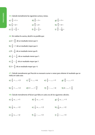 FRACCIONES




             45. Calculá mentalmente las siguientes sumas y restas.
                  3                                  9                                           2
             a) 4 + 1 = 			                     d) 7 – 1 =			                               g) 3 + 1 =
                  7                                  11                                          9
             b) 4 + 2 =			                      e) 3 – 2 =		                    	           h) 2 + 3 =
                  1     3                            5        1                                  11    1
             c) 2 + 4 =		             	         f) 6 + 3 =		                    	           i) 3 – 18 =


             46. Sin realizar la cuenta, decidí si es posible que:

                      11
             a) 2 +      dé un resultado menor que 3.
                       5
                  3
             b)     + 1 dé un resultado mayor que 2.
                  4

                      5
             c) 9 –     dé un resultado menor que 8.
                      4
                  1   7
             d)     +   dé un resultado menor que 1.
                  3   4
                  3   1
             e)     –   dé un resultado mayor que 1.
                  4   2
                      5
             f) 3 +     dé un resultado mayor que 4.
                      3


             47. Calculá mentalmente qué fracción es necesario sumar o restar para obtener el resultado que se
             indica en cada caso.

                  2                        17                                5                               8
             a)     + ..... = 3       c)      + ..... = 6              e)      – ...... = 1             g)     – ...... = 1
                  3                         4                                2                               3


                  7                                      11                  9                                           3
             b)     + ..... = 2       d) 3 + ..... =                    f)     – ...... = 4             h) 4 – ..... =
                  5                                       2                  2                                           4


             48. Calculá mentalmente el factor que falta en cada una de los siguientes cálculos.

                  1                                    1                                          1
             a)     x ..... = 1     		          d)       x ..... = 1         		             g)      x ...... = 1
                  4                                    7                                          3


                  1                                  1                                           1
             b)     x ..... = 2   		            e)     x ...... = 2            		           h)      x ..... = 2
                  9                                  5                                           12


                  1                                   1                                          1
             c)     x ..... = 2 		              f)      – ...... = 3			                     i)     – ...... = 3
                  6                                  11                                          7




                                                                  Actividades - Página 35
 
