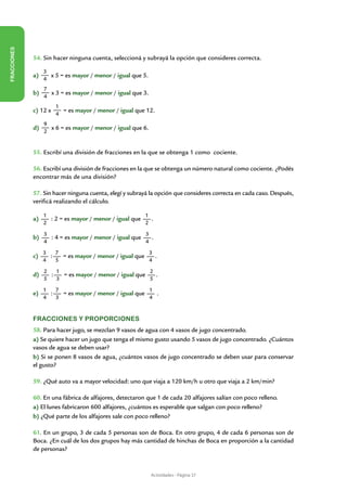 FRACCIONES




             54. Sin hacer ninguna cuenta, seleccioná y subrayá la opción que consideres correcta.

                  3
             a)     x 5 = es mayor / menor / igual que 5.
                  4
                  7
             b)     x 3 = es mayor / menor / igual que 3.
                  4
                       1
             c) 12 x     = es mayor / menor / igual que 12.
                       4
                  9
             d)     x 6 = es mayor / menor / igual que 6.
                  2


             55. Escribí una división de fracciones en la que se obtenga 1 como cociente.

             56. Escribí una división de fracciones en la que se obtenga un número natural como cociente. ¿Podés
             encontrar más de una división?

             57. Sin hacer ninguna cuenta, elegí y subrayá la opción que consideres correcta en cada caso. Después,
             verificá realizando el cálculo.

                  1                                    1
             a)     : 2 = es mayor / menor / igual que   .
                  2                                    2
                  3                                    3
             b)     : 4 = es mayor / menor / igual que   .
                  4                                    4
                  3   7                                3
             c)     :   = es mayor / menor / igual que   .
                  4   5                                4
                  2   1                                2
             d)     :   = es mayor / menor / igual que   .
                  5   3                                5
                  1   7                                1
             e)     :   = es mayor / menor / igual que   .
                  4   3                                4


             Fracciones y proporciones
             58. Para hacer jugo, se mezclan 9 vasos de agua con 4 vasos de jugo concentrado.
             a) Se quiere hacer un jugo que tenga el mismo gusto usando 5 vasos de jugo concentrado. ¿Cuántos
             vasos de agua se deben usar?
             b) Si se ponen 8 vasos de agua, ¿cuántos vasos de jugo concentrado se deben usar para conservar
             el gusto?

             59. ¿Qué auto va a mayor velocidad: uno que viaja a 120 km/h u otro que viaja a 2 km/min?

             60. En una fábrica de alfajores, detectaron que 1 de cada 20 alfajores salían con poco relleno.
             a) El lunes fabricaron 600 alfajores, ¿cuántos es esperable que salgan con poco relleno?
             b) ¿Qué parte de los alfajores sale con poco relleno?

             61. En un grupo, 3 de cada 5 personas son de Boca. En otro grupo, 4 de cada 6 personas son de
             Boca. ¿En cuál de los dos grupos hay más cantidad de hinchas de Boca en proporción a la cantidad
             de personas?



                                                            Actividades - Página 37
 