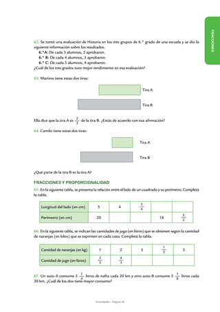 FR ACCIONES
62. Se tomó una evaluación de Historia en los tres grupos de 6.° grado de una escuela y se dio la
siguiente información sobre los resultados.
   6.°A: De cada 3 alumnos, 2 aprobaron.
   6.° B: De cada 4 alumnos, 3 aprobaron.
   6.° C: De cada 5 alumnos, 4 aprobaron.
¿Cuál de los tres grados tuvo mejor rendimiento en esa evaluación?

63. Martina tiene estas dos tiras:

                                                                     Tira A


                                                                     Tira B


                             2
Ella dice que la tira A es     de la tira B. ¿Estás de acuerdo con esa afirmación?
                             3

64. Camilo tiene estas dos tiras:

                                                                   Tira A


                                                                   Tira B


¿Qué parte de la tira B es la tira A?

Fracciones y proporcionalidad
65. En la siguiente tabla, se presenta la relación entre el lado de un cuadrado y su perímetro. Completá
la tabla.

                                                                    3
    Longitud del lado (en cm)            5                4         4
                                                                                               3
    Perímetro (en cm)                    20                                     18             2


66. En la siguiente tabla, se indican las cantidades de jugo (en litros) que se obtienen según la cantidad
de naranjas (en kilos) que se exprimen en cada caso. Completá la tabla.

                                                                                  1
    Cantidad de naranjas (en kg)          1                2        3             2
                                                                                               5
                                          2                4
    Cantidad de jugo (en litros)          3                3


                               1                                                           1
67. Un auto A consume 3        litros de nafta cada 20 km y otro auto B consume 5   litros cada
                            4                                                     8
30 km. ¿Cuál de los dos tiene mayor consumo?




                                        Actividades - Página 38
 