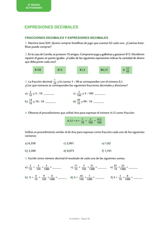 6º GRADO
ACTIVIDADES




EXPRESIONES DECIMALES

Fracciones decimales y expresiones decimales
1. Martina tiene $20. Quiere comprar botellitas de jugo que cuestan $2 cada una. ¿Cuántas bote-
llitas puede comprar?

2. En la casa de Camilo, se juntaron 10 amigos. Compraron jugo y galletitas y gastaron $15. Decidieron
repartir el gasto en partes iguales. ¿Cuáles de las siguientes expresiones indican la cantidad de dinero
que debe poner cada uno?

                                                                                               15
	        $150    	           $15 	                 $1,5     	     $0,15                    $
                                                                                               10


                         1
3. La fracción decimal    y la cuenta 1 : 10 se corresponden con el número 0,1.
                       10
¿Con qué números se corresponden las siguientes fracciones decimales y divisiones?

      3                                           3
a)      y 3 : 10 _______		                  c)       y 3 : 100 _______
     10                                          100
     18                                          99
b)      y 18 : 10 _______ 		                d)      y 99 : 10 _______
     10                                          10


4. Observá el procedimiento que utilizó Ana para expresar el número 4,12 como fracción:

                                                    1     2    412
                                     4,12 = 4 +        +     =
                                                    10   100   100


Utilizá un procedimiento similar al de Ana para expresar como fracción cada uno de los siguientes
números:

a) 6,358			                      c) 2,001			                         e) 1,02

b) 3,500 			                     d) 0,075			                         f) 1,101

5. Escribí como número decimal el resultado de cada una de las siguientes sumas.

      3    3    3                            11    3   21                         81   23
a)      +    +      = ______           c)       +    +      = ______       e)        +     = ______
     10   100 1.000                          10   100 1.000                       10 1.000

          4    9    8                             45    1                               3    8
b) 5 +      +    +      = ______       d) 3 +        +      = ______           f) 5 +     +      = ______
         10   100 1.000                           100 1.000                             10 1.000

		


		




                                      Actividades - Página 40
 