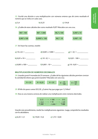 EX PRESIONES
                                                                                                                 DECIMALES
25. Escribí una división o una multiplicación con números enteros que dé como resultado el
número que se indica en cada caso.

a) 3,4				                      b) 0,25				                                 c) 134,8

26. ¿Cuáles de estos cálculos dan como resultado 9,87? Marcalos con una cruz.


      987 : 100               987 : 1.000                     98,7 x 100                  0,987 x 10


     0,987 x 100             0,0987 x 100                         98,7 : 10               0,987 : 10



27. Sin hacer las cuentas, resolvé:


a) 10 x 0,1 = __________	             d) 0,001 x 1.000 = __________	                g) 1 : 0,1 = ____________


b) 0,01 x 10 = __________	            e) 10 : 0,1 = ___________	               	    h) 0,01 : 100 = _________


c) 0,001 x 100 = __________ 	         f) 0,001 : 10 = __________                    g) 10 : 0,01 = __________



Multiplicación de números decimales
28. Lisandro juntó 9 monedas de 25 centavos. ¿Cuáles de los siguientes cálculos permiten conocer
la cantidad de dinero que juntó Lisandro? Marcalos con una cruz.

               9 × 25         9 × 0,25             9 + 25                     25             100
                                                                       9×               9×
                                                                              100            25


29. El kilo de queso cuesta $32,50. ¿Cuánto hay que pagar por 1,5 kilos?

30. Esta es una manera correcta de realizar una multiplicación entre números decimales.


                                  3,12               × 100                312
                                 × 2,4               × 10                × 24
                                 7,488               : 1.000            7.488


Usando este procedimiento, resolvé las multiplicaciones siguientes. Luego, comprobá los resultados
con la calculadora.

a) 6,35 × 2,1		         b) 19,05 × 0,4		              c) 1,72 × 0,04




                                        Actividades - Página 44
 