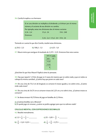 EX PRESIONES
                                                                                                   DECIMALES
36. Camilo le explica a su hermano:

              Si en una división se multiplica al dividendo y al divisor por el mismo
              número, el cociente de esa división no cambia.
              Por ejemplo, estas tres divisiones dan el mismo cociente:
              5,16 : 2,4		             51,6 : 24 		                  516 : 240
              Entonces:
              			                      5,16 : 2,4 = 51,6 : 24 = 516 : 24

Teniendo en cuenta lo que dice Camilo, resolvé estas divisiones.

a) 29,5 : 2,5		           b) 100,2 : 1,5		          c) 4,25 : 1,8

37. Mauro tenía que averiguar el resultado de 3,375 : 2,25. Entonces hizo esta cuenta:

                                               337,5 225
                                              -
                                               225   15
                                               1125
                                              -
                                               1125
                                                   0

¿Está bien lo que hizo Mauro? Explicá cómo lo pensaste.

38. Hay que repartir 1,5 litro de jugo en 4 vasos de manera que no sobre nada y que en todos se
coloque la misma cantidad. ¿Cuánto hay que poner en cada vaso?

39. De una cinta de 73,5 cm de longitud, se cortaron 6 trozos iguales y no sobró cinta. ¿Cuánto
mide cada trozo?

40. De una cinta de 24,75 cm se cortaron trozos de 2,25 cm y no sobró cinta. ¿Cuántos trozos se
cortaron?

41. Se desea envasar 43,75 litros de jugo en botellas de 2,5 litros.

a) ¿Cuántas botellas van a llenarse?
b) Si queda jugo sin envasar, ¿cuánto se podría agregar para que no sobrara nada?


Cálculo mental con expresiones decimales
42. Resolvé mentalmente.

           1   1                                                3
a) 1,5 +     +   = _________		           c) 25 – 3,05 +             = _________		
           4   2                                                2
     3                                         1   5
b)     + 2,8 + 0,25 = _________	         d)      +   + 2,75 = _________
     4                                         4   4




                                      Actividades - Página 46
 