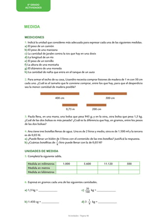 6º GRADO
ACTIVIDADES




MEDIDA

Mediciones
1. Indicá la unidad que consideres más adecuada para expresar cada una de las siguientes medidas.
a) El peso de un camión
b) El peso de una manzana
c) La cantidad de jarabe contra la tos que hay en una dosis
d) La longitud de un río
e) El peso de un tornillo
f) La altura de una montaña
g) El diámetro de una moneda
h) La cantidad de nafta que entra en el tanque de un auto

2. Para armar el techo de su casa, Lisandro necesita comprar listones de madera de 1 m con 50 cm
cada uno. ¿Cuál es el tamaño que le conviene comprar, entre los que hay, para que el desperdicio
sea la menor cantidad de madera posible?


                          400 cm                                            300 cm


                                    0,75 m                        200 cm

3. Paula lleva, en una mano, una bolsa que pesa 945 g; y en la otra, otra bolsa que pesa 1,5 kg.
¿Cuál de las dos bolsas es más pesada? ¿Cuál es la diferencia que hay, en gramos, entre los pesos
de las dos bolsas?

4. Ana tiene tres botellas llenas de agua. Una es de 2 litros y medio, otra es de 1.500 ml y la tercera
es de 0,05 hl.
a) ¿Puede llenar un bidón de 5 litros con el contenido de las tres botellas? Justificá la respuesta.
                             1
b) ¿Cuántas botellitas de      litro puede llenar con la de 0,05 hl?
                           4

Unidades de medida
5. Completá la siguiente tabla.

  Medida en milímetros            1.000                5.600               11.120        500
  Medida en metros
  Medida en kilómetros


6. Expresá en gramos cada una de las siguientes cantidades.

                                                          20
a) 1,5 kg = _____________			                         c)       kg = _____________
                                                          100


                                                                1
b) 1.450 cg = ____________		                         d) 3         kg = _____________
                                                                4



                                      Actividades - Página 48
 