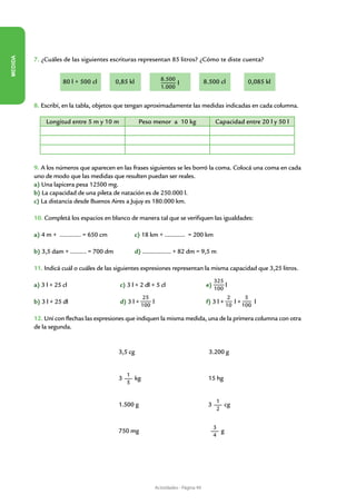 MEDIDA




         7. ¿Cuáles de las siguientes escrituras representan 85 litros? ¿Cómo te diste cuenta?


                    80 l + 500 cl       0,85 kl              8.500                   8.500 cl          0,085 kl
                                                                   l
                                                             1.000


         8. Escribí, en la tabla, objetos que tengan aproximadamente las medidas indicadas en cada columna.

              Longitud entre 5 m y 10 m            Peso menor a 10 kg                      Capacidad entre 20 l y 50 l




         9. A los números que aparecen en las frases siguientes se les borró la coma. Colocá una coma en cada
         uno de modo que las medidas que resulten puedan ser reales.
         a) Una lapicera pesa 12500 mg.
         b) La capacidad de una pileta de natación es de 250.000 l.
         c) La distancia desde Buenos Aires a Jujuy es 180.000 km.

         10. Completá los espacios en blanco de manera tal que se verifiquen las igualdades:

         a) 4 m + ………… = 650 cm                   c) 18 km + ............ = 200 km

         b) 3,5 dam + ……… = 700 dm                d) ................. + 82 dm = 9,5 m

         11. Indicá cuál o cuáles de las siguientes expresiones representan la misma capacidad que 3,25 litros.
                                                                                           325
         a) 3 l + 25 cl			                c) 3 l + 2 dl + 5 cl		                      e)       l
                                                                                           100
                                                     25                                          2    5
         b) 3 l + 25 dl          		       d) 3 l + 100 l             		               f) 3 l + 10 l + 100 l

         12. Uní con flechas las expresiones que indiquen la misma medida, una de la primera columna con otra
         de la segunda.


                                         3,5 cg                                        3.200 g


                                             1
                                         3     kg                                     15 hg
                                             5


                                                                                           1
                                         1.500 g                                      3      cg
                                                                                           2


                                                                                           3
                                         750 mg                                              g
                                                                                           4




                                                           Actividades - Página 49
 