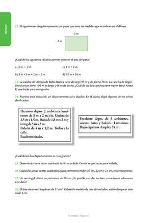 MEDIDA




         22. El siguiente rectángulo representa un patio que tiene las medidas que se indican en el dibujo.
                             				
         						                                             3m

              				                            2m




         ¿Cuál de los siguientes cálculos permite obtener el área del patio?

         a) 3 m + 2 m               		             c) 3 m × 2 m

         b) 3 m + 3 m + 2 m + 2 m        		        d) 10 m × 10 m

         23. La cancha de Olimpo de Bahía Blanca tiene de largo 95 m y de ancho 70 m. La cancha de Argen-
         tinos Juniors tiene 100 m de largo y 66 m de ancho. ¿Cuál de las dos canchas tiene mayor área? Anotá
         lo que hacés para averiguarlo.

         24. Martina está buscando un departamento para alquilar. En el diario, eligió algunos de los avisos
         clasificados:


             Hermoso depto. 2 ambientes lumi-
             nosos de 3 m x 2 m c/u. Cocina de
             2,5 m x 1,5 m. Baño de 1,8 m x 2 m y                    Excelente depto. de 3 ambientes,
             living de 5 m x 3 m.                                    cocina, baño y balcón. Luminoso.
             Balcón de 4 m x 1,2 m. Todos a la                       Bajas expensas. Amplio. 35 m2.
             calle.
             Excelente estado.




         ¿Cuál de los dos departamentos es más grande?

         25. Determiná el área de un cuadrado de 4 cm de lado. Escribí lo que hacés para hallarla.

         26. Calculá las áreas de tres cuadrados cuyos perímetros miden 20 cm, 22 cm y 24 cm, respectivamente.

         27. Un rectángulo tiene un perímetro de 20 cm. ¿Es posible calcular su área, conociendo solamente
         este dato?

         28. El área de un rectángulo es de 21 cm2. Calculá la medida de uno de los lados, sabiendo que el otro
         mide 3 cm.




                                                        Actividades - Página 53
 