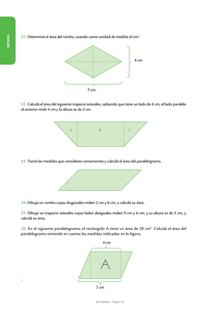 MEDIDA




         31. Determiná el área del rombo, usando como unidad de medida el cm2.




                                                                                        4 cm




                                                   7 cm


         32. Calculá el área del siguiente trapecio isósceles, sabiendo que tiene un lado de 6 cm, el lado paralelo
         al anterior mide 4 cm y la altura es de 3 cm.




                                        A                   B                       C




         33. Tomá las medidas que consideres convenientes y calculá el área del paralelogramo.




         34. Dibujá un rombo cuyas diagonales miden 2 cm y 6 cm, y calculá su área.

         35. Dibujá un trapecio isósceles cuyos lados desiguales miden 9 cm y 6 cm, y su altura es de 5 cm, y
         calculá su área.

         36. En el siguiente paralelogramo, el rectángulo A tiene un área de 20 cm2. Calculá el área del
         paralelogramo teniendo en cuenta las medidas indicadas en la figura.

                                                                4 cm




         •	
                                                          7 cm


                                                          Actividades - Página 55
 
