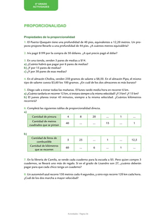 6º GRADO
       ACTIVIDADES




PROPORCIONALIDAD

Propiedades de la proporcionalidad
1. El Puerto Quequén tiene una profundidad de 40 pies, equivalentes a 12,20 metros. Un pro-
yecto propone llevarlo a una profundidad de 44 pies. ¿A cuántos metros equivaldría?

2. Iris pagó $199 por la compra de 50 dólares. ¿A qué precio pagó el dólar?

3. En una tienda, venden 3 pares de medias a $14.
a) ¿Cuánto habrá que pagar por 6 pares de medias?
b) ¿Y por 15 pares de medias?
c) ¿Y por 30 pares de esas medias?

4. En el almacén Cholita, venden 250 gramos de salame a $8,50. En el almacén Pipo, el mismo
tipo de salame cuesta $3,60 los 100 gramos. ¿En cuál de los dos almacenes es más barato?

5. Diego sale a trotar todas las mañanas. El lunes tardó media hora en recorrer 6 km.
a) ¿Cuánto tardaría en recorrer 12 km, si trotara siempre a la misma velocidad? ¿Y 3 km? ¿Y 15 km?
b) El jueves planea trotar 45 minutos, siempre a la misma velocidad. ¿Cuántos kilómetros
recorrerá?

6. Completá las siguientes tablas de proporcionalidad directa.
a)
       Cantidad de pintura          4            8            20    ...         1          ...
       Cantidad de metros
                                  40             ...          ...   15          ...        1
     cuadrados que se pintan


b)
      Cantidad de litros de
                                    5           25            ...    1          ...      12,5
          combustible
     Cantidad de kilómetros
                                  60             ...          6     ...         1          ...
        que se recorren


7. En la librería de Camilo, se vende cada cuaderno para la escuela a $5. Pero quien compre 3
cuadernos, se llevará uno más de regalo. Si en el grado de Lisandro son 27, ¿cuánto deberán
pagar para que cada chico tenga un cuaderno?

8. Un automóvil azul recorre 150 metros cada 4 segundos, y otro rojo recorre 120 km cada hora.
¿Cuál de los dos marcha a mayor velocidad?




                                    Actividades - Página 56
 