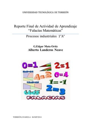 UNIVERSIDAD TECNOLÓGICA DE TORREÓN 
Reporte Final de Actividad de Aprendizaje 
“Falacias Matemáticas” 
Procesos industriales 1”A” 
G.Edgar Mata Ortiz 
Alberto Landeros Neave 
TORREÓN,COAHULA 06/SEP/2014 
 