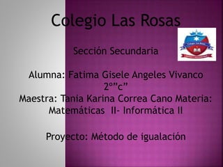 Colegio Las Rosas
Sección Secundaria
Alumna: Fatima Gisele Angeles Vivanco
2º”c”
Maestra: Tania Karina Correa Cano Materia:
Matemáticas II- Informática II
Proyecto: Método de igualación
 
