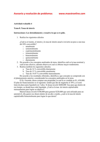 Asesoría y resolución de problemas                         www.maestronline.com


Actividad evaluable 4

Tema 8. Tasas de interés

Instrucciones: Lee detenidamente y resuelve lo que se te pide.

   1. Realiza los siguientes cálculos

        ¿Cuál es el monto, el interés y la tasa de interés anual si invierto un peso a una tasa
        del 20% convertible?
            o anualmente
            o semestralmente
            o cuatrimestralmente
            o trimestralmente
            o bimestralmente
            o quincenalmente
            o diariamente
    2. De acuerdo a los conceptos analizados de tarea, identifica cuál es la tasa nominal y
        cuál la tasa efectiva, además observa en cual se obtiene mayor rendimiento.
    3. Realiza también los siguientes cálculos.
            a. Tasa de 16 % convertible diariamente
            b. Tasa de 15 % convertible anualmente
            c. Tasa de 14.07 % convertible mensualmente.
        De acuerdo a los resultados obtenidos, identifica y que concepto se comprende con
el planteamiento anterior, considerando los conceptos analizados en la tarea.
        El Sr. Guzmán, desea comprar una propiedad, la cual le es vendida en $1; 630,000.
El plan de financiamiento es el siguiente: tendrá que dar de enganche el 30% y el resto
tiene de plazo para liquidarlo en 3 años. Si desea invertir $600,000 hoy para que dentro de
ese tiempo, su deuda haya sido liquidada. ¿Cuál es la tasa de interés capitalizable
mensualmente para lograr su objetivo?
        Marisol desea invertir $100,000 para generar $220,000 que será utilizado para un
automóvil, ella quiere ese dinero dentro de un año y medio, ¿cuál es la tasa de interés
capitalizable bimestralmente para lograr lo que desea?
 