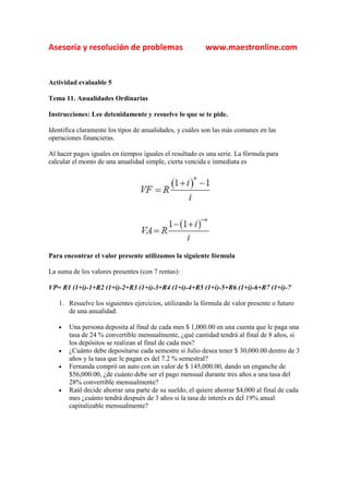 Asesoría y resolución de problemas                       www.maestronline.com


Actividad evaluable 5

Tema 11. Anualidades Ordinarias

Instrucciones: Lee detenidamente y resuelve lo que se te pide.

Identifica claramente los tipos de anualidades, y cuáles son las más comunes en las
operaciones financieras.

Al hacer pagos iguales en tiempos iguales el resultado es una serie. La fórmula para
calcular el monto de una anualidad simple, cierta vencida e inmediata es




Para encontrar el valor presente utilizamos la siguiente fórmula

La suma de los valores presentes (con 7 rentas):

VP= R1 (1+i)-1+R2 (1+i)-2+R3 (1+i)-3+R4 (1+i)-4+R5 (1+i)-5+R6 (1+i)-6+R7 (1+i)-7

   1. Resuelve los siguientes ejercicios, utilizando la fórmula de valor presente o futuro
      de una anualidad.

   •   Una persona deposita al final de cada mes $ 1,000.00 en una cuenta que le paga una
       tasa de 24 % convertible mensualmente, ¿qué cantidad tendrá al final de 8 años, si
       los depósitos se realizan al final de cada mes?
   •   ¿Cuánto debe depositarse cada semestre si Julio desea tener $ 30,000.00 dentro de 3
       años y la tasa que le pagan es del 7.2 % semestral?
   •   Fernanda compró un auto con un valor de $ 145,000.00, dando un enganche de
       $56,000.00, ¿de cuánto debe ser el pago mensual durante tres años a una tasa del
       28% convertible mensualmente?
   •   Raúl decide ahorrar una parte de su sueldo, el quiere ahorrar $4,000 al final de cada
       mes ¿cuánto tendrá después de 3 años si la tasa de interés es del 19% anual
       capitalizable mensualmente?
 