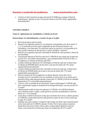 Asesoría y resolución de problemas                       www.maestronline.com
   •   ¿Cuál es el valor actual de un pago mensual de $12,000 que se pagan al final de
       cada bimestre durante un año, si la tasa de interés es del 30% anual, capitalizable
       bimestralmente?



Actividad evaluable 6

Tema 13. Aplicaciones de Anualidades y Cálculo con Excel

Instrucciones: Lee detenidamente y resuelve lo que se te pide.

   •   Revisión de apoyo para la sesión.
   •   Resuelve los siguientes ejercicios. Los primeros corresponden a los de la sesión 11
       y 12, lo realizarás en Excel, para comprender las dos formas de hacerlo: con
       calculadora y con funciones. En cada hoja realiza un ejercicio y en la pestaña de la
       hoja escribe el número de del ejercicio y sesión. Ejemplo: a sesión13.
   •   Resuelve los siguientes ejercicios utilizando la fórmula de valor presente o futuro de
       una anualidad.
   •   Una persona deposita al final de cada mes $ 1,000.00 en una cuenta que le paga una
       tasa de 24 % convertible mensualmente, ¿qué cantidad tendrá al final de 8 años, si
       los depósitos se realizan al final de cada mes?
   •   ¿Cuánto tendrá que depositar el Sr. Domínguez al final de cada mes si desea tener
       un Monto de $200,000 dentro de dos años a una tasa de interés del 15% anual
       capitalizable bimestralmente?
   •   ¿Cuánto tendrá que depositar la Sra. González al inicio de cada mes si desea tener
       un Monto de $30,000 dentro de un año a una tasa de interés del 17% anual
       capitalizable mensualmente?
   •   Para los estudios de Noé su papá hizo un ahorro durante varios años. En el
       momento que el se inscribió le dio esa cantidad, la cual invirtió en un fondo que le
       permitirá retirar cada quincena durante cuatro años $ 1,500.00 ¿Cuál fue la cantidad
       depositada al 9 % convertible quincenalmente?
   •   ¿Cuál es valor al contado de un artículo por el que se debe pagar $ 2,200.00 cada
       mes, comenzando a pagar al momento de la entrega del mismo, con una tasa del 10
       % anual?
   •   Adriana puede recibir al inicio de cada mes $ 3,700.00 o $ 4,100.00 al final de
       estos, durante un año y medio, ¿cuál opción le conviene considerando el valor del
       dinero en 1. 8 % mensual?
   •   Laura desea celebrar la fiesta de su hija que será dentro de 6 meses y planea gastarse
       $ 15,000.00, ¿cuánto debe ahorrar cada quincena a partir de hoy en una cuenta que
       le paga 10 % anual?
   •   Santiago desea que cuando el cumpla 65 años tenga una ahorro que le permita hacer
       retiros mensuales de $ 3,000.00, durante 10 años. Por lo tanto, planea comenzar
       desde ahora que tiene 28 años. Desea saber ¿cuánto deberá depositar cada tres
       meses a una cuenta de inversión que ofrece un rendimiento de 18 % anual?
 