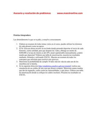 Asesoría y resolución de problemas                      www.maestronline.com




Práctica Integradora

Lee detenidamente lo que se te pide, y resuelve correctamente.

   1. Elabora un resumen de todos temas vistos en el curso, puedes utilizar los términos
      de cada glosario como un apoyo.
   2. El Sr. Guevara desea invertir en un fondo donde pretende depositar al inicio de cada
      bimestre, cierta cantidad, para que después de 3 años, obtenga un monto de
      $200,000 si la tasa de interés es del 29% anual capitalizable mensualmente ¿cuánto
      tendrá que depositar? Elabora una tabla de amortización, muestra tus resultados
      mediante, fórmulas y utilizando EXCEL. Muestra un resumen de todos los
      conceptos que utilizarás para resolver este ejercicio.
   3. Determina la probabilidad de cumplir 10 años más de vida de cada uno de los
      miembros de tu familia.
   4. En la siguiente dirección http://estadistica.conafovi.gob.mx/simula5/ realiza una
      simulación de un crédito de una casa que desees comprar. Menciona cuánto tendrás
      que dar de enganche, cuáles serán las mensualidades, a qué plazo. Elabora una tabla
      de amortización donde se reflejen los saldos insolutos. Presenta tus resultados en
      EXCEL.
 