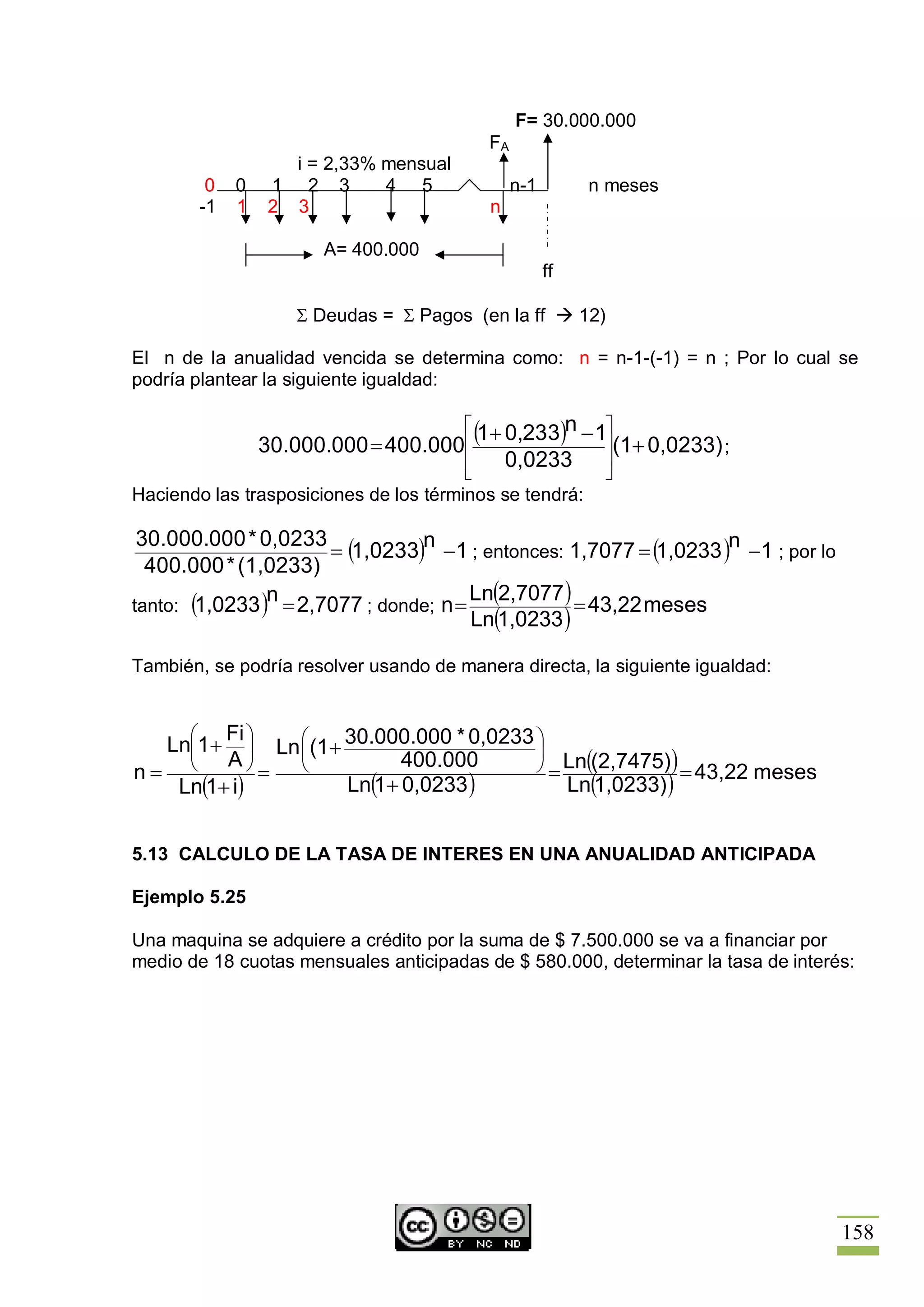 F= 30.000.000
                                           FA
                     i = 2,33% mensual
           0   0   1 2 3       4 5              n-1        n meses
          -1   1   2 3                     n

                         A= 400.000
                                                      ff

                      S Deudas = S Pagos (en la ff à 12)

El n de la anualidad vencida se determina como: n = n-1-(-1) = n ; Por lo cual se
podría plantear la siguiente igualdad:

                                        é (1+ 0,233)n - 1ù
                   30.000.000 = 400.000ê                 ú(1+ 0,0233) ;
                                        ê     0,0233     ú
                                        ë                û
Haciendo las trasposiciones de los términos se tendrá:

 30.000.000 * 0,0233
                      = (1,0233)n -1 ; entonces: 1,7077 = (1,0233 )n -1 ; por lo
  400.000 * (1,0233)
                n                      Ln(2,7077 )
tanto: (1,0233 ) = 2,7077 ; donde; n =             = 43,22 meses
                                       Ln(1,0233 )

También, se podría resolver usando de manera directa, la siguiente igualdad:


      æ Fi ö
    Lnç1 +
      ç     ÷ Ln æ (1 + 30.000.000 * 0,0233 ö
                 ç                          ÷
    è   A÷  ø=   è             400.000      ø = Ln((2,7475) ) = 43,22 meses
n=
   Ln(1+ i)             Ln(1 + 0,0233 )         Ln(1,0233) )


5.13 CALCULO DE LA TASA DE INTERES EN UNA ANUALIDAD ANTICIPADA

Ejemplo 5.25

Una maquina se adquiere a crédito por la suma de $ 7.500.000 se va a financiar por
medio de 18 cuotas mensuales anticipadas de $ 580.000, determinar la tasa de interés:




                                                                                   158
 