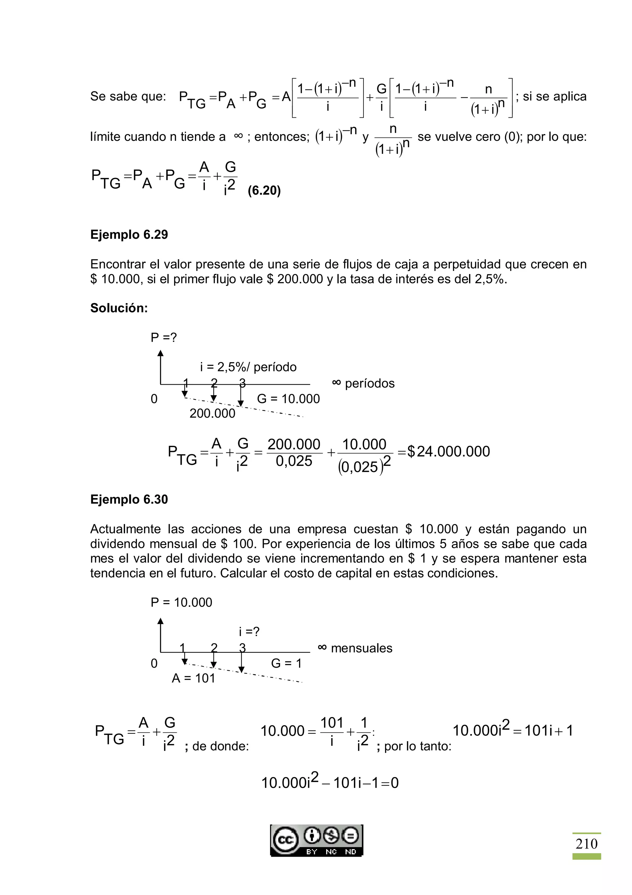 é1 - (1 + i)-n ù G é1 - (1 + i)-n      n ù
Se sabe que: P            =P +P = Aê                   ú+ ê               -          ú ; si se aplica
                       TG   A  G   ê
                                   ë            i      ú i ê
                                                       û   ë       i        (1 + i)n ú
                                                                                     û
límite cuando n tiende a ∞ ; entonces; (1+ i)
                                                  -n y      n
                                                                   se vuelve cero (0); por lo que:
                                                         (1+ i)n
           A G
P  =P + P = +
 TG A G i i2 (6.20)


Ejemplo 6.29

Encontrar el valor presente de una serie de flujos de caja a perpetuidad que crecen en
$ 10.000, si el primer flujo vale $ 200.000 y la tasa de interés es del 2,5%.

Solución:

            P =?

                      i = 2,5%/ período
                   1     2   3             ∞ períodos
            0                   G = 10.000
                     200.000

                    A G
                P  = + = 200.000 + 10.000 = $ 24.000.000
                 TG i i2  0,025   (0,025 )2
Ejemplo 6.30

Actualmente las acciones de una empresa cuestan $ 10.000 y están pagando un
dividendo mensual de $ 100. Por experiencia de los últimos 5 años se sabe que cada
mes el valor del dividendo se viene incrementando en $ 1 y se espera mantener esta
tendencia en el futuro. Calcular el costo de capital en estas condiciones.

            P = 10.000

                             i =?
                   1     2   3               ∞ mensuales
            0                        G=1
                A = 101


    A G                       101 1
P  = +               10.000 =    + :                 10.000i2 = 101i + 1
 TG i i2 ; de donde:           i  i2 ; por lo tanto:

                                    10.000i2 - 101i -1 = 0



                                                                                                  210
 