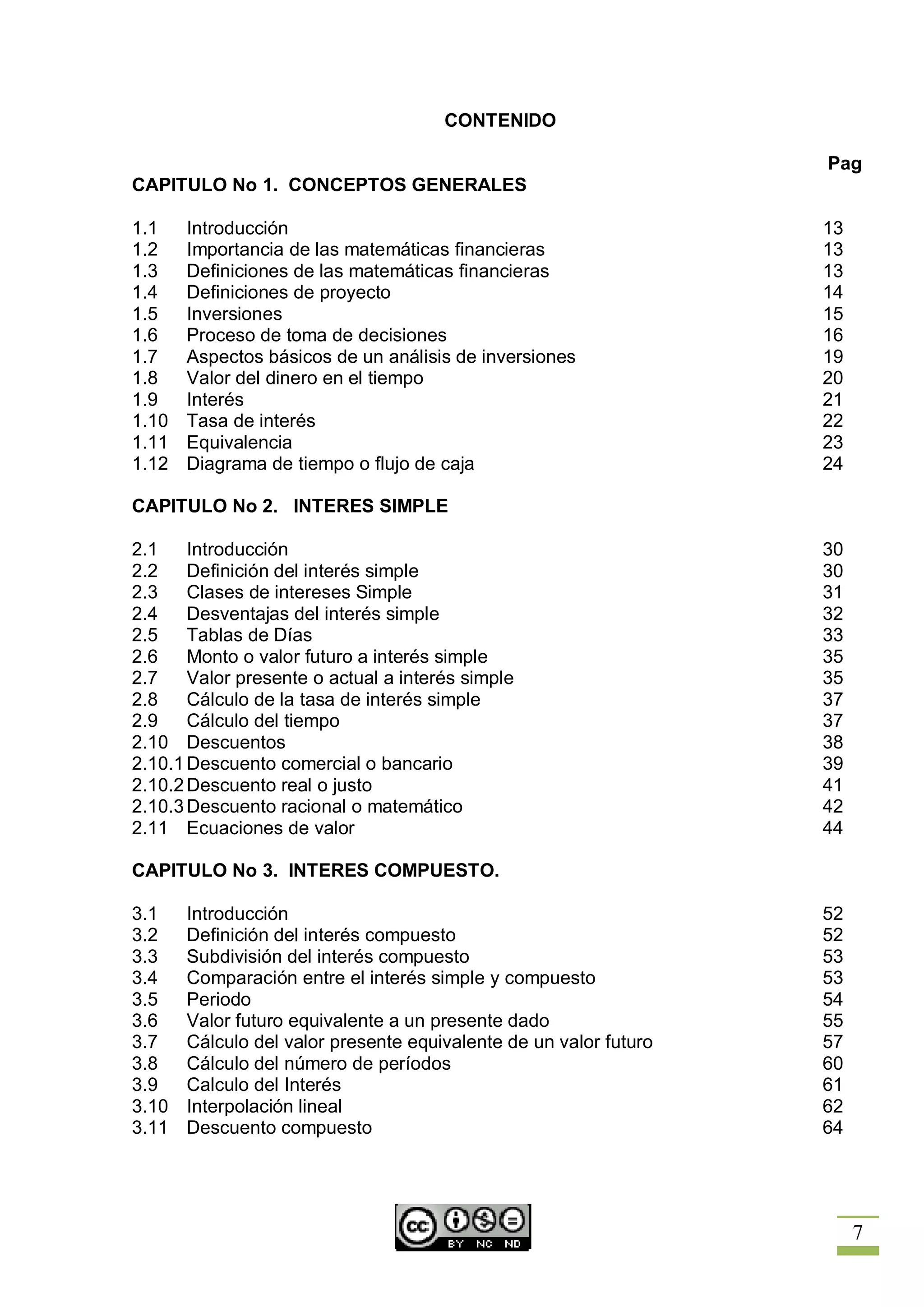 CONTENIDO

                                                                   Pag
CAPITULO No 1. CONCEPTOS GENERALES

1.1    Introducción                                                13
1.2    Importancia de las matemáticas financieras                  13
1.3    Definiciones de las matemáticas financieras                 13
1.4    Definiciones de proyecto                                    14
1.5    Inversiones                                                 15
1.6    Proceso de toma de decisiones                               16
1.7    Aspectos básicos de un análisis de inversiones              19
1.8    Valor del dinero en el tiempo                               20
1.9    Interés                                                     21
1.10   Tasa de interés                                             22
1.11   Equivalencia                                                23
1.12   Diagrama de tiempo o flujo de caja                          24

CAPITULO No 2. INTERES SIMPLE

2.1    Introducción                                                30
2.2    Definición del interés simple                               30
2.3    Clases de intereses Simple                                  31
2.4    Desventajas del interés simple                              32
2.5    Tablas de Días                                              33
2.6    Monto o valor futuro a interés simple                       35
2.7    Valor presente o actual a interés simple                    35
2.8    Cálculo de la tasa de interés simple                        37
2.9    Cálculo del tiempo                                          37
2.10 Descuentos                                                    38
2.10.1 Descuento comercial o bancario                              39
2.10.2 Descuento real o justo                                      41
2.10.3 Descuento racional o matemático                             42
2.11 Ecuaciones de valor                                           44

CAPITULO No 3. INTERES COMPUESTO.

3.1    Introducción                                                52
3.2    Definición del interés compuesto                            52
3.3    Subdivisión del interés compuesto                           53
3.4    Comparación entre el interés simple y compuesto             53
3.5    Periodo                                                     54
3.6    Valor futuro equivalente a un presente dado                 55
3.7    Cálculo del valor presente equivalente de un valor futuro   57
3.8    Cálculo del número de períodos                              60
3.9    Calculo del Interés                                         61
3.10   Interpolación lineal                                        62
3.11   Descuento compuesto                                         64




                                                                        7
 