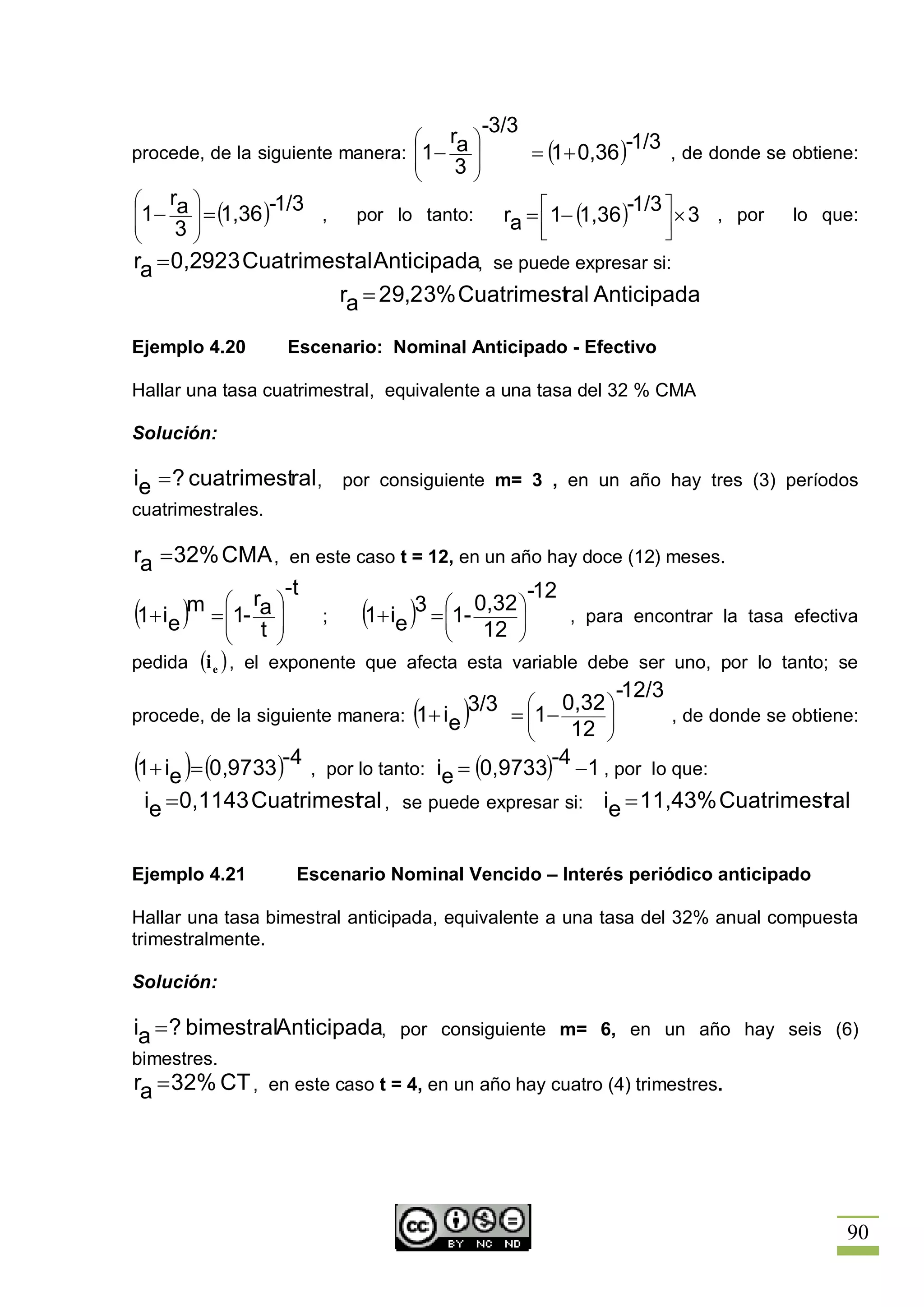 -3/3
                                 æ   r ö                    -1/3 , de donde se obtiene:
procede, de la siguiente manera: ç1 - a ÷
                                 ç
                                               = (1 + 0,36 )
                                 è    3÷ ø
æ    ra ö
ç1 -    ÷ = (1,36 )-1/3 ,                       é
                                           ra = ê 1- (1,36 )
                                                             -1/3 ù
ç     3÷
                           por lo tanto:                          ú ´ 3 , por  lo que:
è       ø                                       ë                 û
ra = 0,2923 Cuatrimest Anticipada, se puede expresar si:
                          ral
                           ra = 29,23% Cuatrimestral Anticipada

Ejemplo 4.20       Escenario: Nominal Anticipado - Efectivo

Hallar una tasa cuatrimestral, equivalente a una tasa del 32 % CMA

Solución:

ie = ? cuatrimestral , por consiguiente m= 3 , en un año hay tres (3) períodos
cuatrimestrales.

ra = 32% CMA , en este caso t = 12, en un año hay doce (12) meses.
                     -t                      -12
        m = æ1- ra ö
(1+ ie ) ç t ÷ ; (1+ ie ) ç 12 ÷ , para encontrar la tasa efectiva
            ç      ÷          3 = æ1- 0,32 ö
                                  ç        ÷
            è      ø              è        ø
pedida (i e ) , el exponente que afecta esta variable debe ser uno, por lo tanto; se
                                                            -12/3
procede, de la siguiente manera: (1+ ie )
                                         3/3 = æ1- 0,32 ö
                                               ç        ÷           , de donde se obtiene:
                                               ç    12 ÷
                                               è        ø
(1+ ie )= (0,9733 )-4 ,                             -4 -1 , por lo que:
                          por lo tanto: ie = (0,9733)
 ie = 0,1143 Cuatrimest , se puede expresar si: ie = 11,43% Cuatrimestral
                      ral


Ejemplo 4.21        Escenario Nominal Vencido – Interés periódico anticipado

Hallar una tasa bimestral anticipada, equivalente a una tasa del 32% anual compuesta
trimestralmente.

Solución:

ia = ? bimestralAnticipada, por consiguiente m= 6, en un año hay seis (6)
bimestres.
ra = 32% CT , en este caso t = 4, en un año hay cuatro (4) trimestres.




                                                                                        90
 