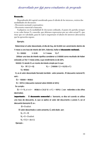 desarrollado por jfgt para estudiantes de pregrado

Recuerde :
Dependiendo del capital considerado para el cálculo de los intereses, existen dos
modalidades de descuento:
- Descuento racional o matemático
- Descuento comercial o bancario.
Cualquiera sea la modalidad de descuento utilizado, el punto de partida siempre
es un valor futuro VF conocido, que debemos representar por un valor actual VA que
tiene que ser calculado, para lo cual es importante el ahorro de intereses (descuento)
que la operación supone.
Ejemplo.
Determinar el valor descontado, al día de hoy, de 10.000 con vencimiento dentro de
7 meses a una tasa de interés del 20%. Además, hallar el descuento racional.
Vf = 10000

i= 0.20

t= 7 meses

Va=?

Utilizar una tasa de interés significa considerar a $ 10000 como resultado de haber
colocado un Va= 7 meses antes, cuyo rendimiento es de 20%.
10000= Vf siendo Vf un monto de interés simple por lo que
Va= Vf / ( 1 + it)

Va = ( 10000 / ( 1 + 0.2/12 x 7 )

Va= 8928.5
Va es el valor descontado llamado también valor presente . El descuento racional D r
será :
Dr = 10000 – 8928.5
Dr = 1071.5 ( descuento racional sobre 10000 al 20%)
Se cumple :
Dr = I = V a x i x t =

8928.5 x ( 0.2/ 12 x 7 ) = 1071.5 ( con redondeo a dos cifras

decimales).
Importante :

El descuento comercial o bancario, se dice así cuando se utiliza

una tasa de descuento, d, que se aplica al valor del documento o precio S, asi el
descuento bancario D, es :
D=Sxdxt
El valor descontado o valor presente, C, está dado por:
Va = S – D
Va = S – S x d x t
Va = S ( 1 – d x t )
Ejemplo :

10

 