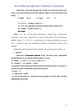 desarrollado por jfgt para estudiantes de pregrado
Determinar el descuento bancario de $ 10.000 con vencimiento dentro de 7
meses a una tasa de descuento del 20%. Además. Hallar el valor descontado al día
de hoy.
S = 10000

d= 0.2

t= 7 meses

D=?

c=?

D = S x d x t = 10.000 x ( 0.2/12 x 7 )
D = 1.167 ( con redondeo) ( descuento bancario sobre 10.000 al 0.2)
Va = 10.000 – ( 10.000 x 0.2/12 x 7 )
Va= 8.933
Nota : D > Dr . el descuento bancario es mayor que el descuento
racional a una tasa i igual que la tasa de descuento. Esto sucede así,
debido a que D = S x d x t . La diferencia se explica fácilmente, ya que
Va < S, debido a que son cantidades ubicadas en distintos puntos en el
tiempo.

Relación entre la tasa de descuento, d , y la tasa de interés, i
•

Ejemplo.
Determinar el descuento racional al 10% de interés anual , capitalizable

trimestralmente, con un valor de 10.000 a pagar en 2 años.
V f = 10000

n = 2 ( 4) = 8

d = 0.1/ 4 = 0.025 Dr = ?

Dr = 10.000( 1 - 1 / ( 1+ 0.025)8 ) = 1.789.9
Si asumimos la tasa de descuento del 8% anual en operaciones de dos o más años, ¿a
qué tasa de interés, capitalizable anualmente, equivale?
d= 0.08

i =?

i= 0.08/ 1-0.08 = 0.086
La tasa de descuento 8% compuesto anual, equivale a otra de interés del 8.6%
capitalizable anualmente.

11

 