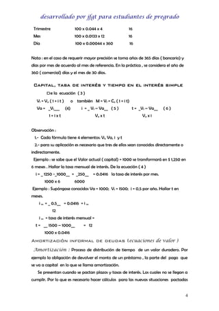 desarrollado por jfgt para estudiantes de pregrado
Trimestre

100 x 0.044 x 4

16

Mes

100 x 0.0133 x 12

16

Día

100 x 0.00044 x 360

16

Nota : en el caso de requerir mayor precisión se toma años de 365 días ( bancario) y
días por mes de acuerdo al mes de referencia. En la práctica , se considera el año de
360 ( comercial) días y el mes de 30 días.

Capital, tasa de interés y tiempo en el interés simple
De la ecuación ( 3 )
Vf = Va ( 1 + i t )
Va = _Vf___

o también M = Vf = Co ( 1 + i t)
(4)

i = _ Vf – Va__ ( 5 )

1+ixt

Va x t

t = _Vf – Va__

(6)

Va x i

Observación :
1.- Cada fórmula tiene 4 elementos: Vf, Va, i y t
2.- para su aplicación es necesario que tres de ellos sean conocidos directamente o
indirectamente.
Ejemplo : se sabe que el Valor actual ( capital) = 1000 se transformará en $ 1,250 en
6 meses . Hallar la tasa mensual de interés. De la ecuación ( 4 )
i = _ 1250 -_1000__ = _250__
1000 x 6

= 0.0416 la tasa de interés por mes.

6000

Ejemplo : Supóngase conocidos Va = 1000; Vf = 1500; i = 0,5 por año. Hallar t en
meses.
i m = _ 0.5__ = 0.0416 = i m
12
i m = tasa de interés mensual =
t = __ 1500 – 1000__

= 12

1000 x 0.0416

Amortización informal de deudas (ecuaciones de valor )
Amortización : Proceso de distribución de tiempo de un valor duradero. Por
ejemplo la obligación de devolver el monto de un préstamo , la parte del pago que
se va a capital en lo que se llama amortización.
Se presentan cuando se pactan plazos y tasas de interés. Los cuales no se llegan a
cumplir. Por lo que es necesario hacer cálculos para las nuevas situaciones pactadas
4

 