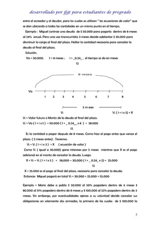 desarrollado por jfgt para estudiantes de pregrado
entre el acreedor y el deudor, para los cuales se utilizan “ las ecuaciones de valor” que
se dan ubicando a todas las cantidades en un mismo punto en el tiempo.
Ejemplo : Miguel contrae una deuda de $ 50.000 para pagarla dentro de 8 meses
al 24% anual. Pero una vez transcurridos 3 meses decide adelantar $ 30.000 para
disminuir la carga al final del plazo. Hallar la cantidad necesaria para cancelar la
deuda al final del plazo.
Solución.
Va = 50.000;

t = 8 meses ;

i = _0.24_ , el tiempo se da en meses
12
8 meses

Va

/

/

1

2

/
3

/

/

4

5

/-----------

/
6

5 m eses

/

/

7

8

-----------------/

V1

V1 ( 1 + i x 5) + X

Vf = Valor futuro o Monto de la deuda al final del plazo.
Vf = Va ( 1 + i x t ) = 50.000 ( 1 + _ 0.24__ x 8 ) = 58.000
12
Es la cantidad a pagar después de 8 meses. Como hizo el pago antes que venza el
plazo. ( 3 meses antes) . Tenemos.
Vf = V1 ( 1 + i x 3 ) + X

( ecuación de valor )

Como V1 ( igual a 30.000) gana intereses por 5 meses mientras que X es el pago
adicional en el monto de cancelar la deuda. Luego:
X = Vf – V1 ( 1 + i x 5 ) = 58,000 – 30,000 ( 1 + _ 0.24_ x 5) = 25.000
12
X = 25.000 es el pago al final del plazo, necesario para cancelar la deuda.
Entonces Miguel pagará en total Vf = 30.000 + 25.000 = 55.000
Ejemplo = Mario debe a pablo $ 50.000 al 50% pagadero dentro de 6 meses $
80.000 al 51% pagadero dentro de 8 meses y $ 100.000 al 52% pagadero dentro de 3
meses. Sin embargo, por eventualidades ajenas a su voluntad decide cancelar sus
obligaciones en solamente dos armadas, la primera de las cuales de $ 100.000 la

5

 