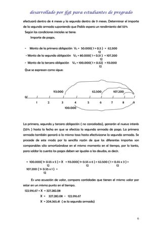 desarrollado por jfgt para estudiantes de pregrado
efectuará dentro de 4 meses y la segunda dentro de 9 meses. Determinar el importe
de la segunda armada suponiendo que Pablo espera un rendimiento del 55%
Según las condiciones iniciales se tiene:
Importe de pagos.
-

Monto de la primera obligación Vf1 = 50.000( 1 + 0.5 ) = 62.500
12
- Monto de la segunda obligación Vf2 = 80.000( 1 + 0.51 ) = 107.200
12
- Monto de la tercera obligación Vf3 = 100.000( 1 + 0.52) = 113.000
12
Que se expresan como sigue:

113.000
0/

/

/

/

1

2

3

62.500
/
4

/
5

107.200

/

/

6

7

/
8

/
9

100.000

La primera, segunda y tercera obligación ( no canceladas), ganarán el nuevo interés
(55% ) hasta la fecha en que se efectúa la segunda armada de pago. La primera
armada también ganará a la misma tasa hasta efectivizarse la segunda armada. Se
procede de este modo por la sencilla razón de que los diferentes importes son
comparables sólo amortizándose en el mismo momento en el tiempo, por lo tanto,
para saldar la cuenta los pagos deben ser iguales a las deudas, es decir.
= 100.000( 1+ 0.55 x 5 ) + X = 113.000( 1+ 0.55 x 6 ) + 62.500 ( 1 + 0.55 x 3 ) +
12
12
12
107.200 ( 1+ 0.55 x 1 ) =
12
Es una ecuación de valor, compara cantidades que tienen el mismo valor por
estar en un mismo punto en el tiempo.
122.916.67 + X = 327.282.08
X = 327.282.08 - 122.916.67
X = 204.365.41 ( es la segunda armada)

6

 