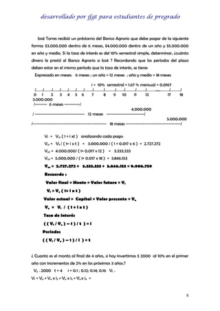 desarrollado por jfgt para estudiantes de pregrado

José Torres recibió un préstamo del Banco Agrario que debe pagar de la siguiente
forma: $3.000.000 dentro de 6 meses, $4.000.000 dentro de un año y $5.000.000
en año y medio. Si la tasa de interés es del 10% semestral simple, determinar, ¿cuánto
dinero le prestó el Banco Agrario a José ? Recordando que los períodos del plazo
deben estar en el mismo período que la tasa de interés, se tiene:
Expresado en meses: 6 meses ; un año = 12 meses ; año y medio = 18 meses
/ /
/
/ / /
/
0 1
2 3 4 5 6
3.000.000
/------- 6 meses ---------/

i = 10% semestral = 1.67 % mensual = 0.0167
/
/
/
/
/
/
…..
/
7
8
9
10
11
12
17

/
18

4.000.000
/ ----------------------------- 12 meses ----------------------/
5.000.000
/------------------------------------------- 18 meses --------------------------------/
Vf = Va1 ( 1 + i xt ) analizando cada pago:
Va1 = Vf1 / ( 1+ i x t ) = 3.000.000 / ( 1 + 0.017 x 6 ) = 2.727.272
Va2 = 4.000.000/ ( 1+ 0.017 x 12 ) = 3.333.333
Va3 = 5.000.000 / ( 1+ 0.017 x 18 ) = 3.846.153
Vat = 2.727.272 + 3.333.333 + 3.846.153 = 9.906.759
Recuerde :
Valor final = Monto = Valor futuro = Vf
Vf = Va ( 1+ i x t )
Valor actual = Capital = Valor presente = Va
Va = Vf / ( 1 + i x t )
Tasa de interés
( ( Vf / Va ) – 1 ) / t ) = i
Períodos
( ( Vf / Va ) – 1 ) / i ) = t
¿ Cuanto es el monto al final de 4 años, si hoy invertimos $ 2000 al 10% en el primer
año con incrementos de 2% en los próximos 3 años.?
Va = 2000 t = 4

i = 0.1 ; 0.12; 0.14; 0.16 Vf =

Vf = Va + Va x i2 + Va x i3 + Va x i4 =

8

 