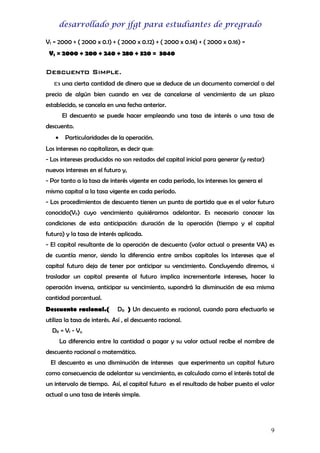 desarrollado por jfgt para estudiantes de pregrado
Vf = 2000 + ( 2000 x 0.1) + ( 2000 x 0.12) + ( 2000 x 0.14) + ( 2000 x 0.16) =
Vf = 2000 + 200 + 240 + 280 + 320 = 3040

Descuento Simple.
Es una cierta cantidad de dinero que se deduce de un documento comercial o del
precio de algún bien cuando en vez de cancelarse al vencimiento de un plazo
establecido, se cancela en una fecha anterior.
El descuento se puede hacer empleando una tasa de interés o una tasa de
descuento.
•

Particularidades de la operación.

Los intereses no capitalizan, es decir que:
- Los intereses producidos no son restados del capital inicial para generar (y restar)
nuevos intereses en el futuro y,
- Por tanto a la tasa de interés vigente en cada período, los intereses los genera el
mismo capital a la tasa vigente en cada período.
- Los procedimientos de descuento tienen un punto de partida que es el valor futuro
conocido(VF) cuyo vencimiento quisiéramos adelantar. Es necesario conocer las
condiciones de esta anticipación: duración de la operación (tiempo y el capital
futuro) y la tasa de interés aplicada.
- El capital resultante de la operación de descuento (valor actual o presente VA) es
de cuantía menor, siendo la diferencia entre ambos capitales los intereses que el
capital futuro deja de tener por anticipar su vencimiento. Concluyendo diremos, si
trasladar un capital presente al futuro implica incrementarle intereses, hacer la
operación inversa, anticipar su vencimiento, supondrá la disminución de esa misma
cantidad porcentual.
Descuento racional.(

DR ) Un descuento es racional, cuando para efectuarlo se

utiliza la tasa de interés. Así , el descuento racional.
DR = Vf - Va
La diferencia entre la cantidad a pagar y su valor actual recibe el nombre de
descuento racional o matemático.
El descuento es una disminución de intereses que experimenta un capital futuro
como consecuencia de adelantar su vencimiento, es calculado como el interés total de
un intervalo de tiempo. Así, el capital futuro es el resultado de haber puesto el valor
actual a una tasa de interés simple.

9

 