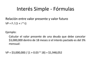 Relación entre valor presente y valor futuro
VP = F / (1 + i * t)
Ejemplo:
Calcular el valor presente de una deuda que debe cancelar
$3,000,000 dentro de 18 meses si el interés pactado es del 3%
mensual:
VP = $3,000,000 / (1 + 0.03 * 18) = $1,948,052
Interés Simple - Fórmulas
 