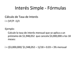 Cálculo de Tasa de Interés
i = (VF/P -1)/t
Ejemplo:
Calcule la tasa de interés mensual que se aplica a un
préstamo de $1,948,052 que cancela $3,000,000 a los 18
meses:
i = ($3,000,000/ $1,948,052 – 1)/18 = 0.03 = 3% mensual
Interés Simple - Fórmulas
 