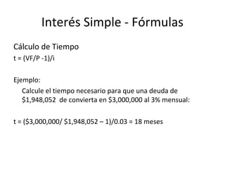Cálculo de Tiempo
t = (VF/P -1)/i
Ejemplo:
Calcule el tiempo necesario para que una deuda de
$1,948,052 de convierta en $3,000,000 al 3% mensual:
t = ($3,000,000/ $1,948,052 – 1)/0.03 = 18 meses
Interés Simple - Fórmulas
 
