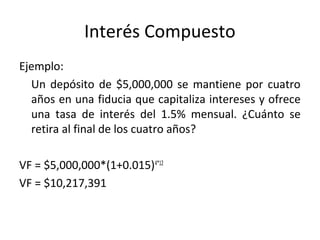 Ejemplo:
Un depósito de $5,000,000 se mantiene por cuatro
años en una fiducia que capitaliza intereses y ofrece
una tasa de interés del 1.5% mensual. ¿Cuánto se
retira al final de los cuatro años?
VF = $5,000,000*(1+0.015)4*12
VF = $10,217,391
Interés Compuesto
 