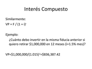 Similarmente:
VP = F / (1 + i)n
Ejemplo:
¿Cuánto debo invertir en la misma fiducia anterior si
quiero retirar $1,000,000 en 12 meses (i=1.5% mes)?
VP=$1,000,000/(1.015)12
=$836,387.42
Interés Compuesto
 