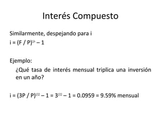 Similarmente, despejando para i
i = (F / P)1/n
– 1
Ejemplo:
¿Qué tasa de interés mensual triplica una inversión
en un año?
i = (3P / P)1/12
– 1 = 31/12
– 1 = 0.0959 = 9.59% mensual
Interés Compuesto
 